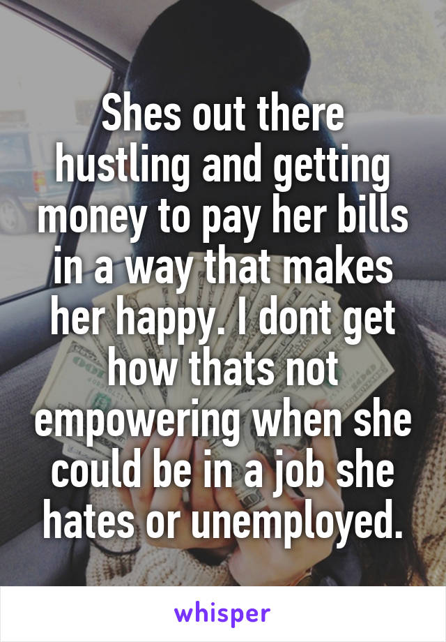 Shes out there hustling and getting money to pay her bills in a way that makes her happy. I dont get how thats not empowering when she could be in a job she hates or unemployed.