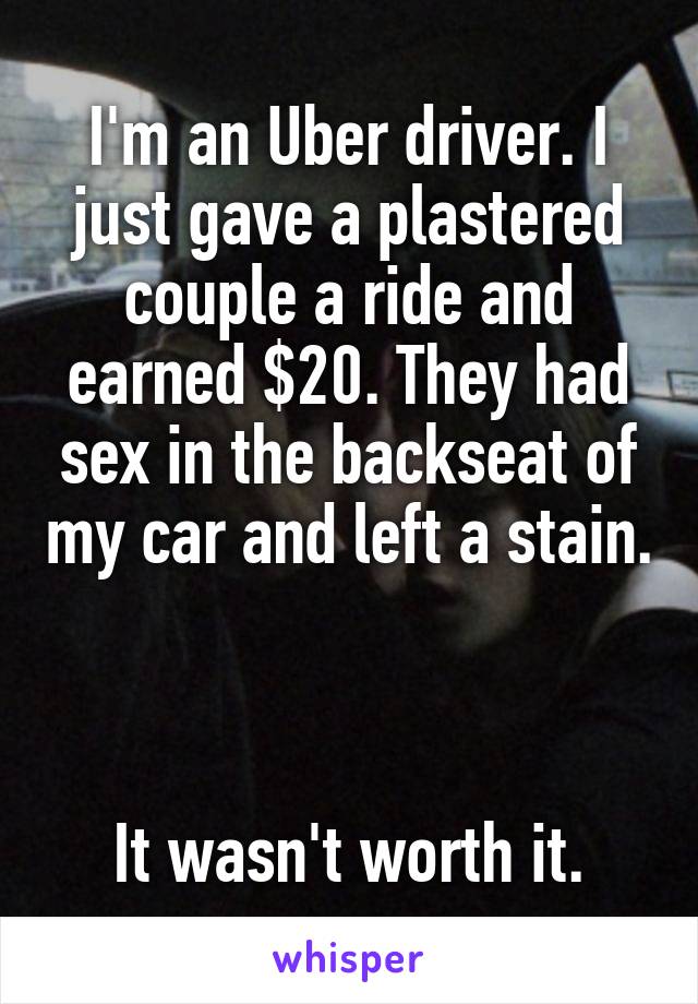 I'm an Uber driver. I just gave a plastered couple a ride and earned $20. They had sex in the backseat of my car and left a stain.



It wasn't worth it.