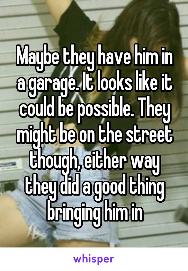 Maybe they have him in a garage. It looks like it could be possible. They might be on the street though, either way they did a good thing bringing him in