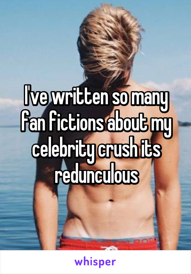 I've written so many fan fictions about my celebrity crush its redunculous