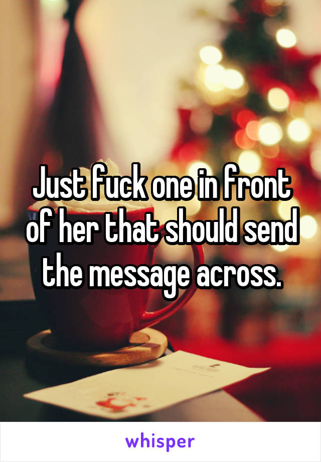 Just fuck one in front of her that should send the message across.