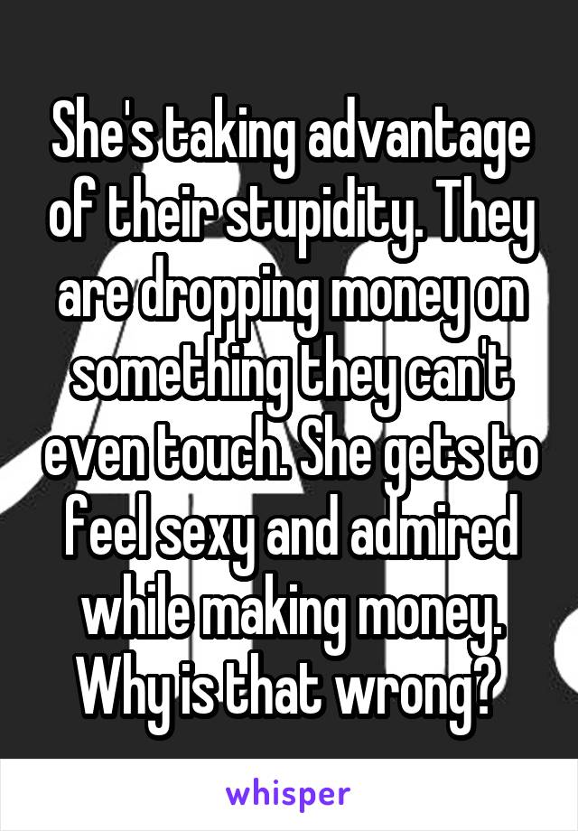 She's taking advantage of their stupidity. They are dropping money on something they can't even touch. She gets to feel sexy and admired while making money. Why is that wrong? 