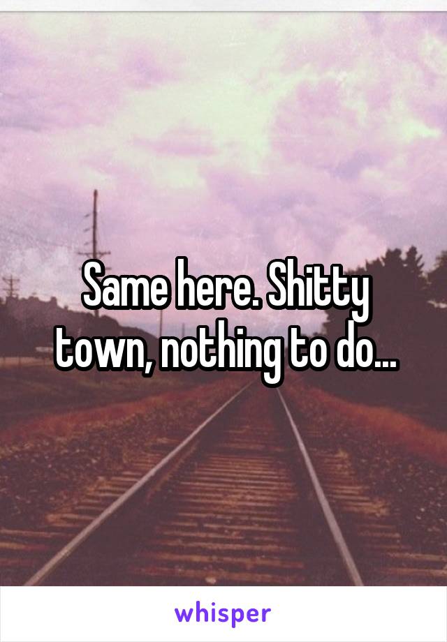 Same here. Shitty town, nothing to do...