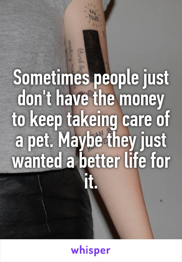 Sometimes people just don't have the money to keep takeing care of a pet. Maybe they just wanted a better life for it.