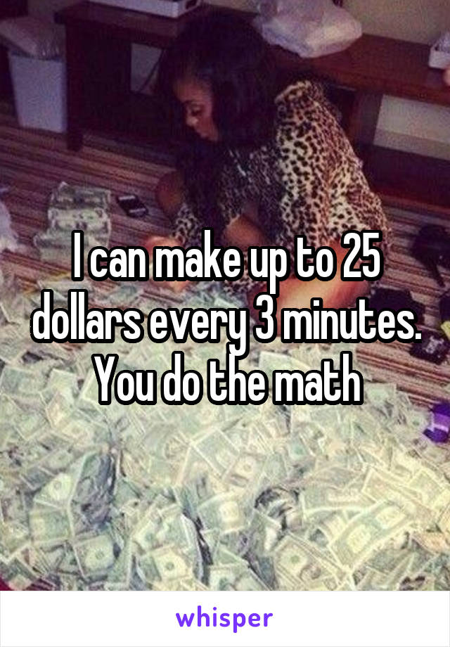 I can make up to 25 dollars every 3 minutes. You do the math