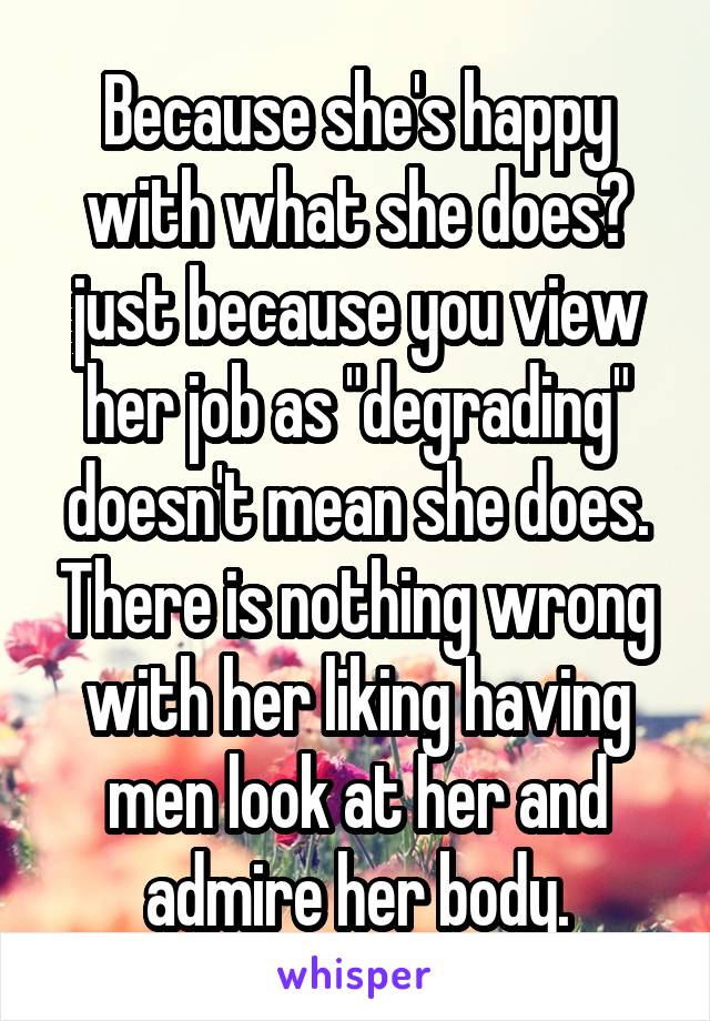 Because she's happy with what she does? just because you view her job as "degrading" doesn't mean she does. There is nothing wrong with her liking having men look at her and admire her body.