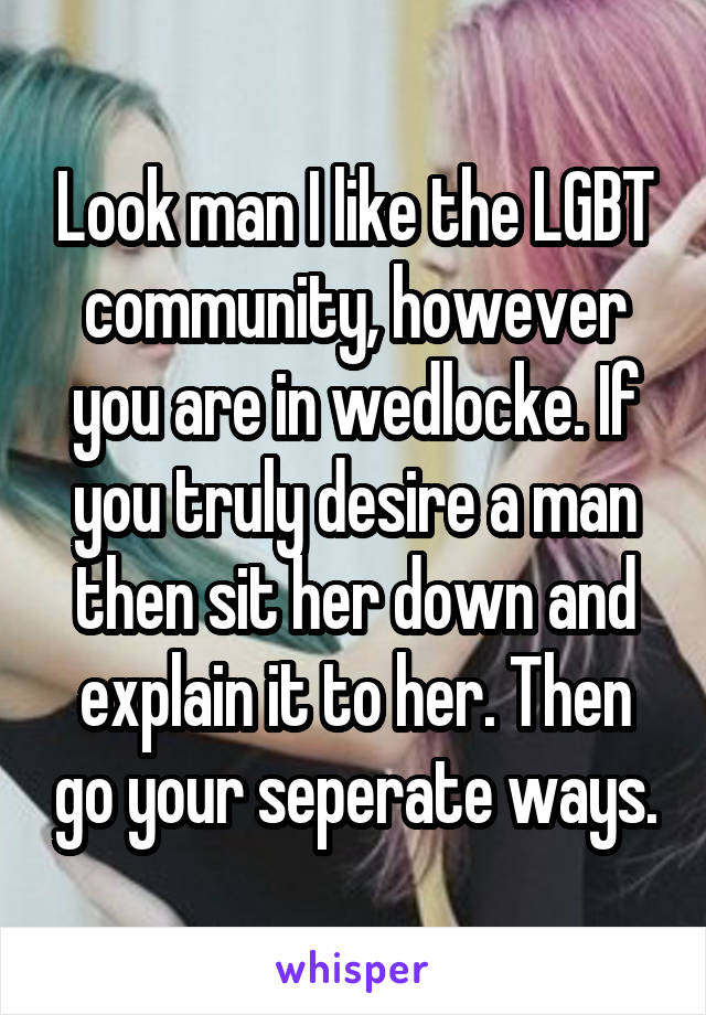 Look man I like the LGBT community, however you are in wedlocke. If you truly desire a man then sit her down and explain it to her. Then go your seperate ways.