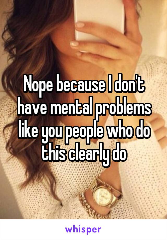 Nope because I don't have mental problems like you people who do this clearly do