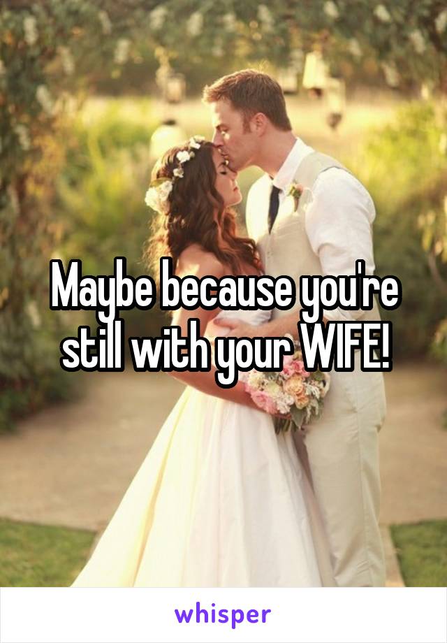 Maybe because you're still with your WIFE!