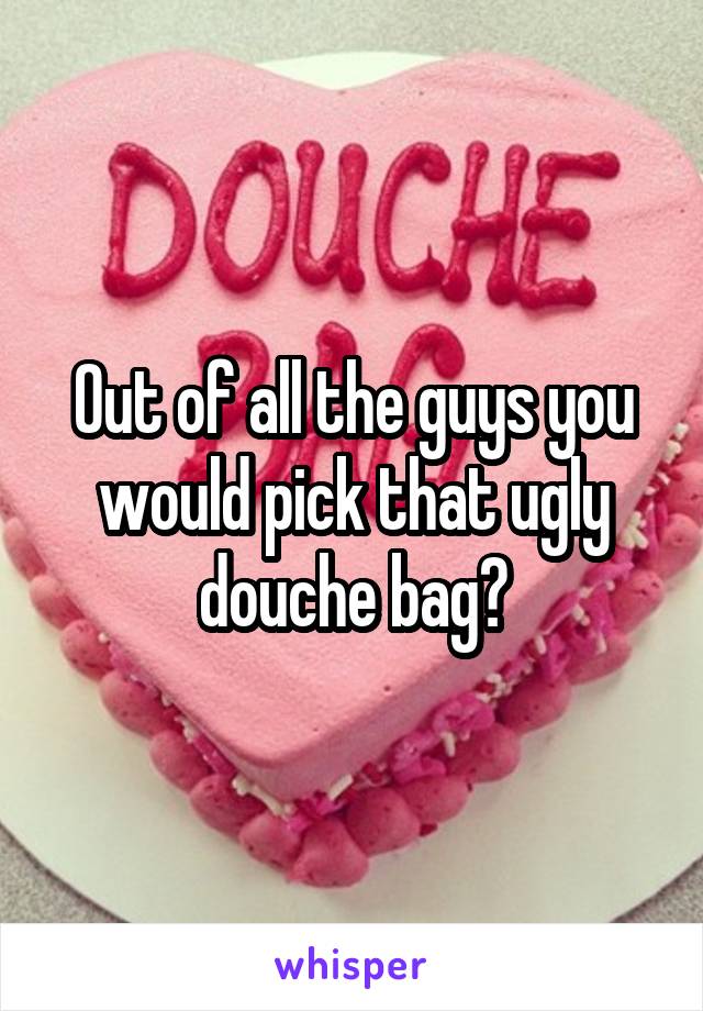 Out of all the guys you would pick that ugly douche bag?