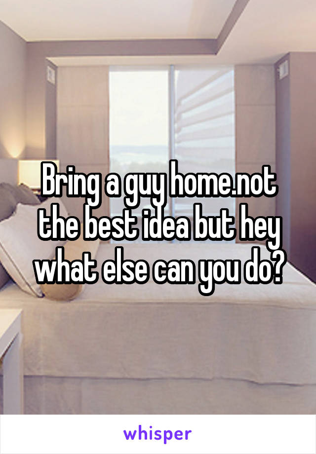 Bring a guy home.not the best idea but hey what else can you do?