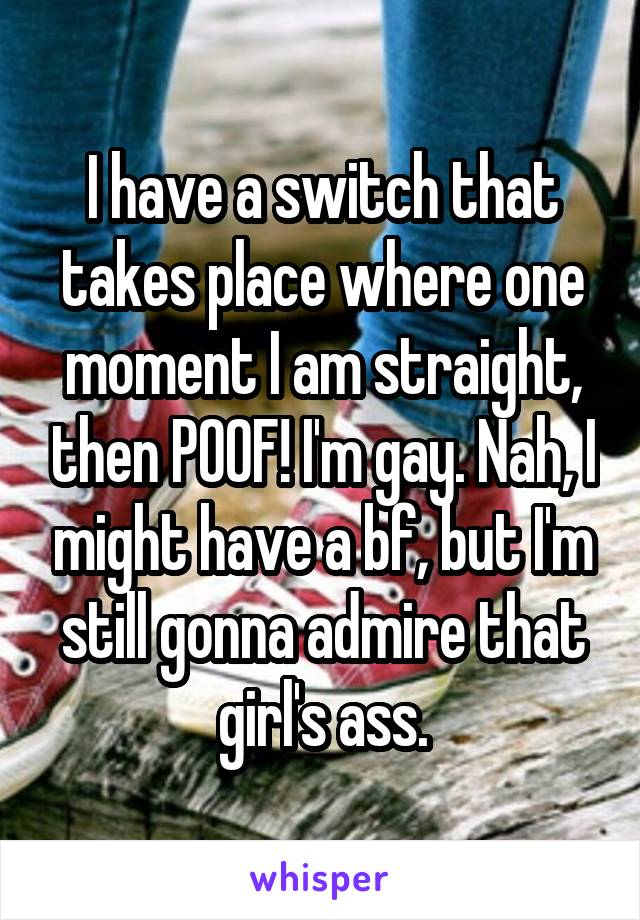 I have a switch that takes place where one moment I am straight, then POOF! I'm gay. Nah, I might have a bf, but I'm still gonna admire that girl's ass.