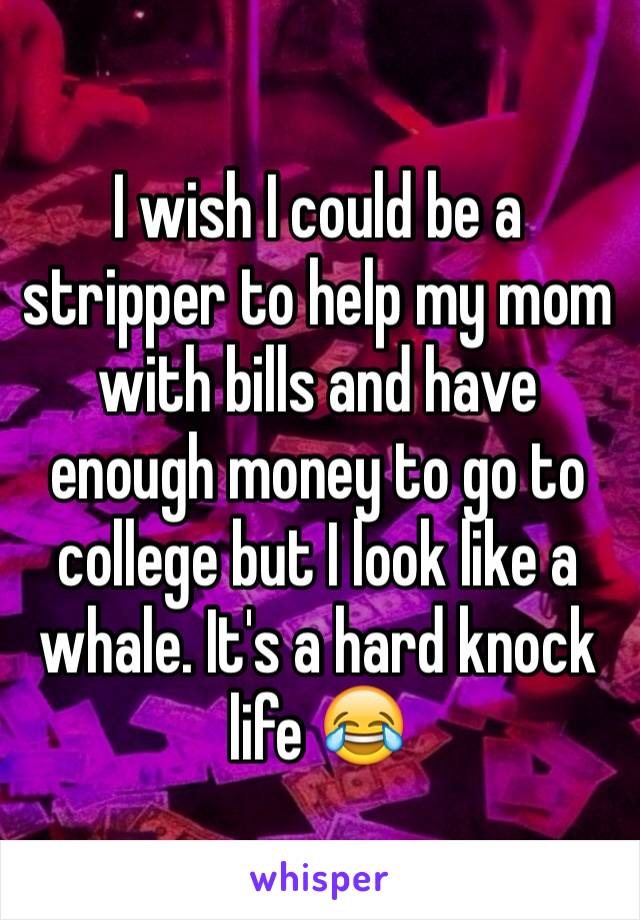 I wish I could be a stripper to help my mom with bills and have enough money to go to college but I look like a whale. It's a hard knock life 😂