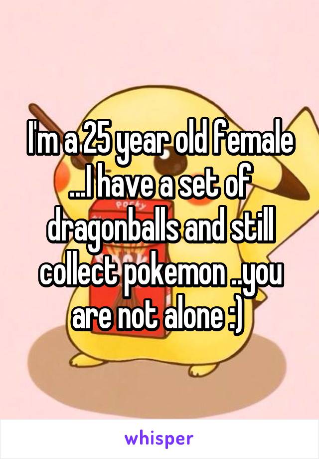 I'm a 25 year old female ...I have a set of dragonballs and still collect pokemon ..you are not alone :) 