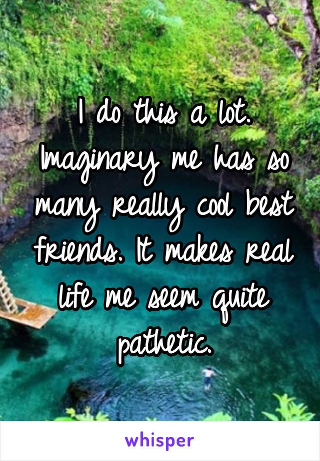 I do this a lot. Imaginary me has so many really cool best friends. It makes real life me seem quite pathetic.