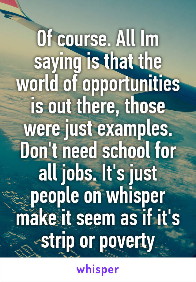Of course. All Im saying is that the world of opportunities is out there, those were just examples. Don't need school for all jobs. It's just people on whisper make it seem as if it's strip or poverty