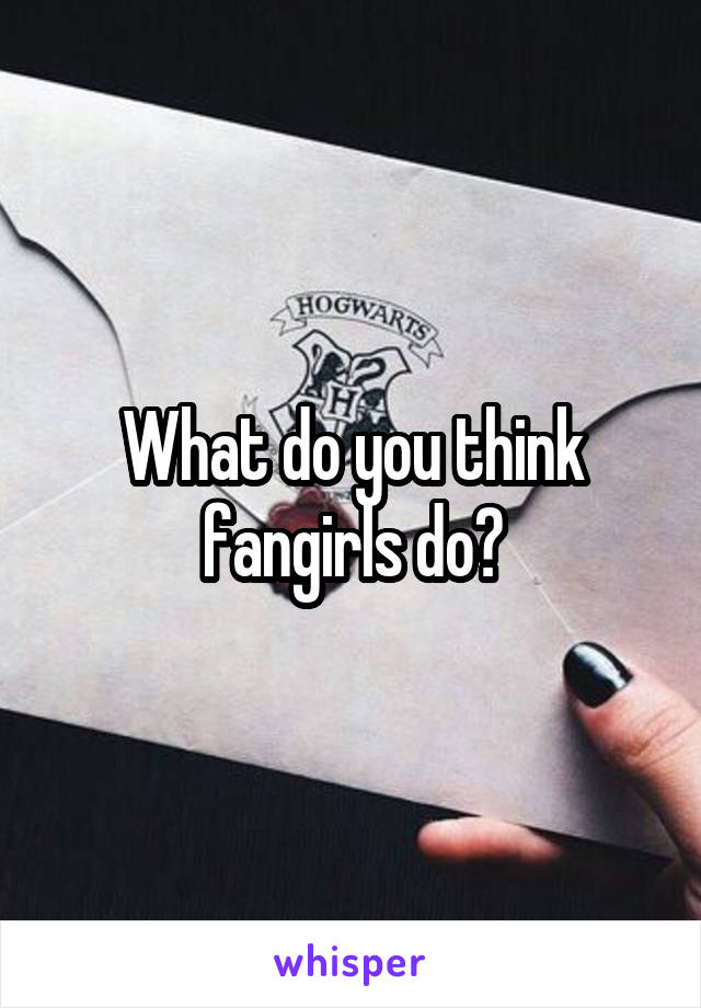 What do you think fangirls do?