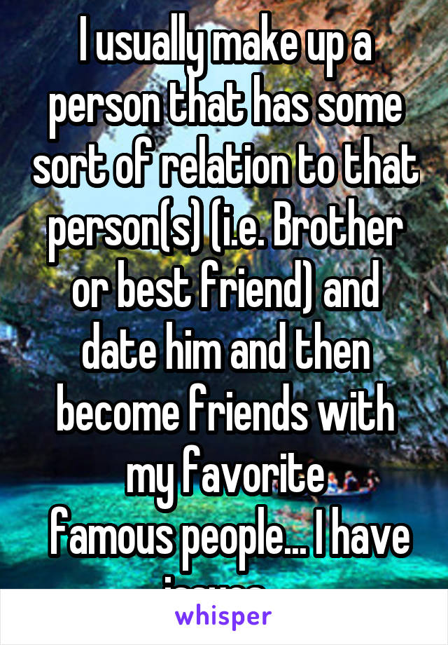 I usually make up a person that has some sort of relation to that person(s) (i.e. Brother or best friend) and date him and then become friends with my favorite
 famous people... I have issues...