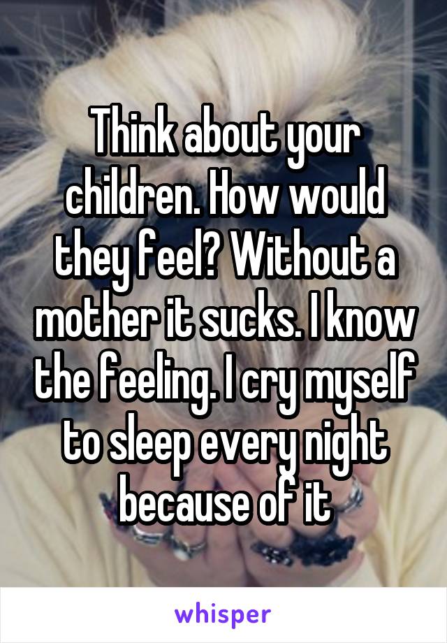 Think about your children. How would they feel? Without a mother it sucks. I know the feeling. I cry myself to sleep every night because of it