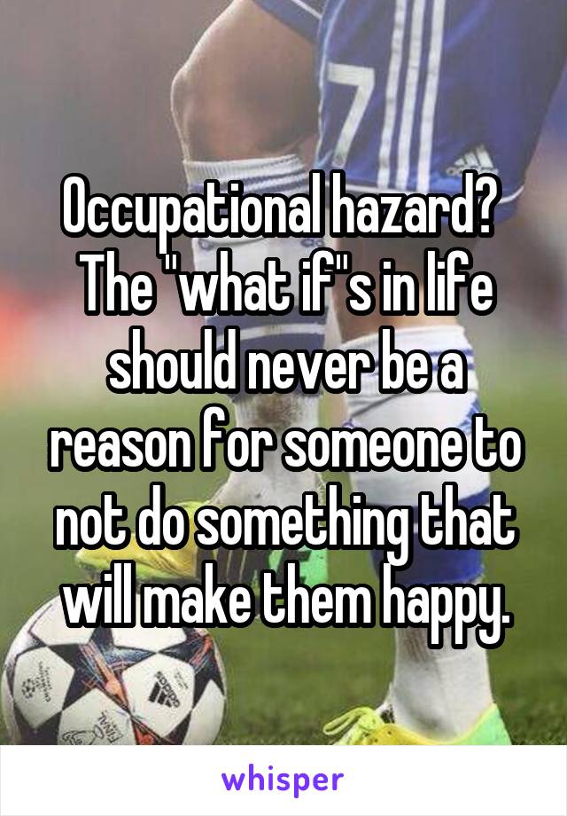 Occupational hazard? 
The "what if"s in life should never be a reason for someone to not do something that will make them happy.