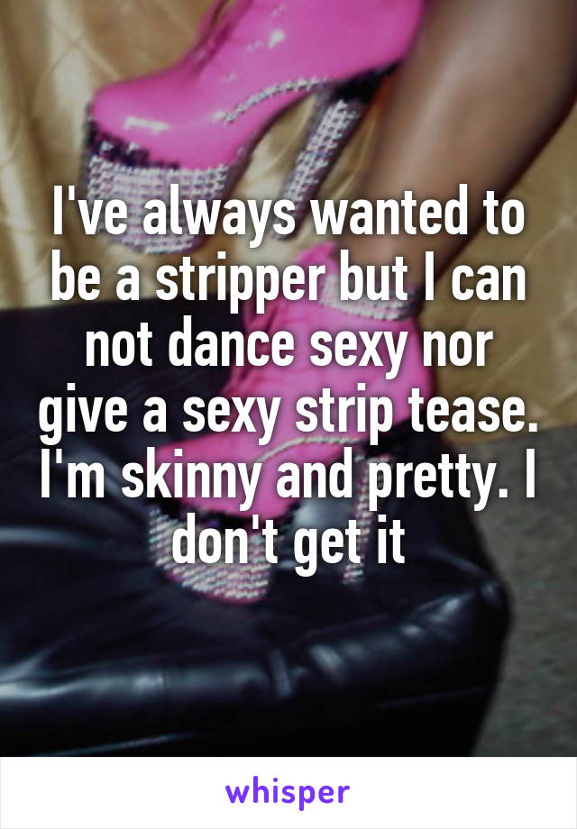 I've always wanted to be a stripper but I can not dance sexy nor give a sexy strip tease. I'm skinny and pretty. I don't get it
 