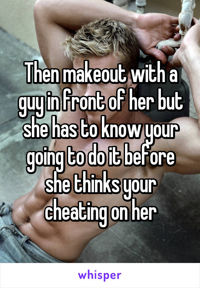 Then makeout with a guy in front of her but she has to know your going to do it before she thinks your cheating on her