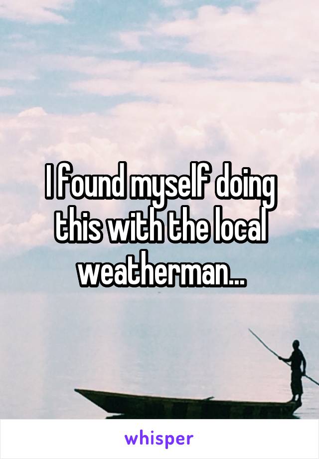 I found myself doing this with the local weatherman...