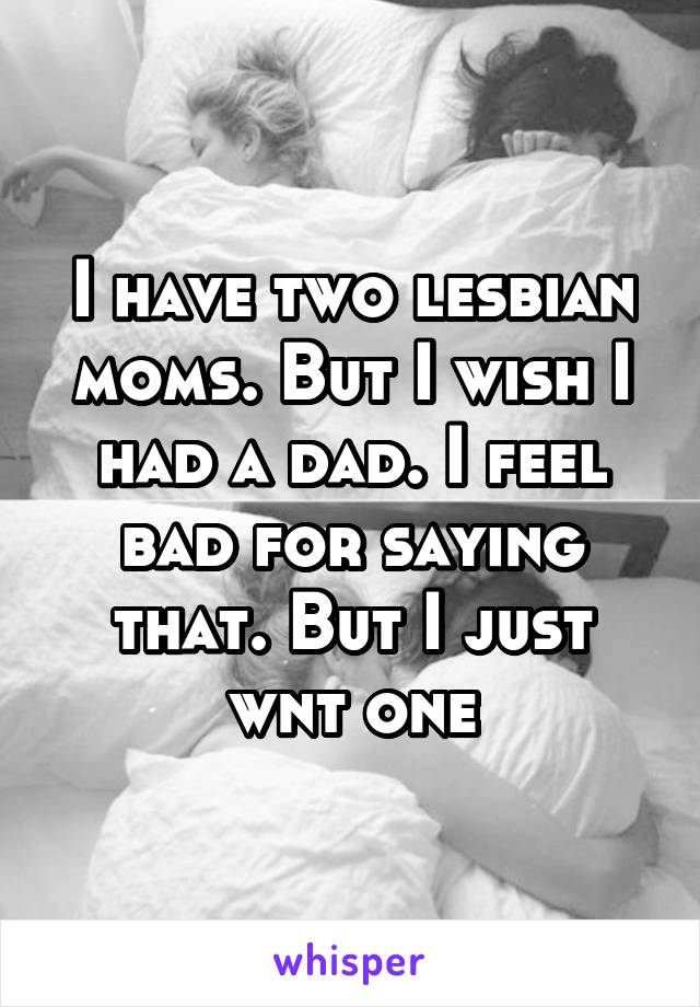 I have two lesbian moms. But I wish I had a dad. I feel bad for saying that. But I just wnt one