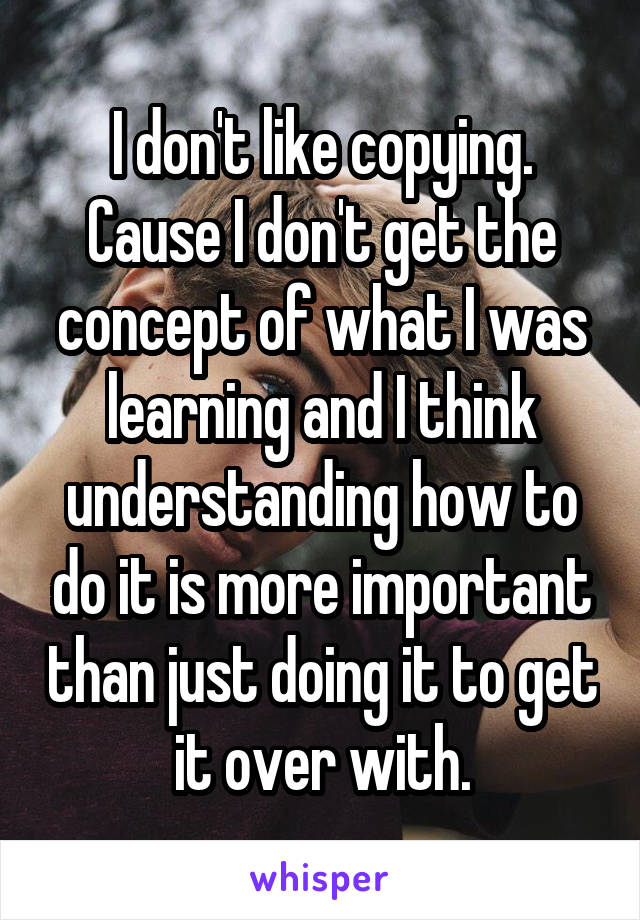 I don't like copying. Cause I don't get the concept of what I was learning and I think understanding how to do it is more important than just doing it to get it over with.