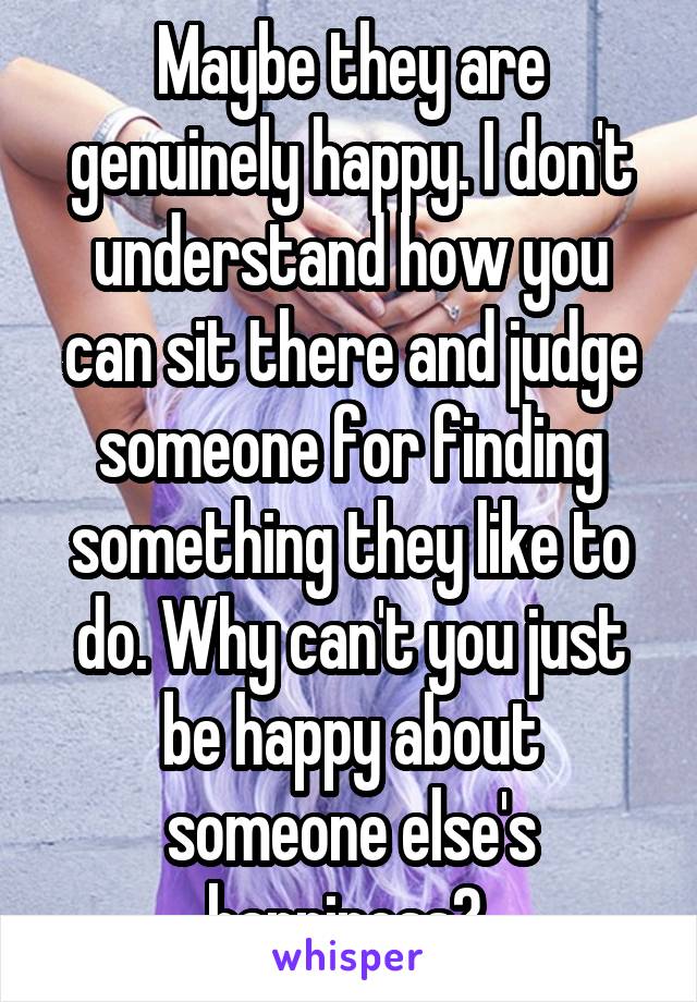 Maybe they are genuinely happy. I don't understand how you can sit there and judge someone for finding something they like to do. Why can't you just be happy about someone else's happiness? 