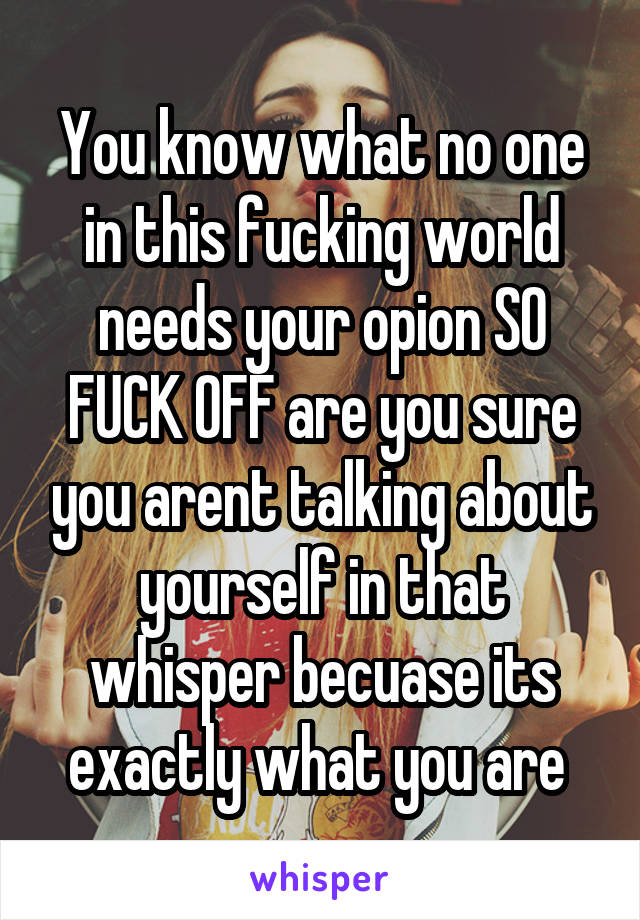 You know what no one in this fucking world needs your opion SO FUCK OFF are you sure you arent talking about yourself in that whisper becuase its exactly what you are 