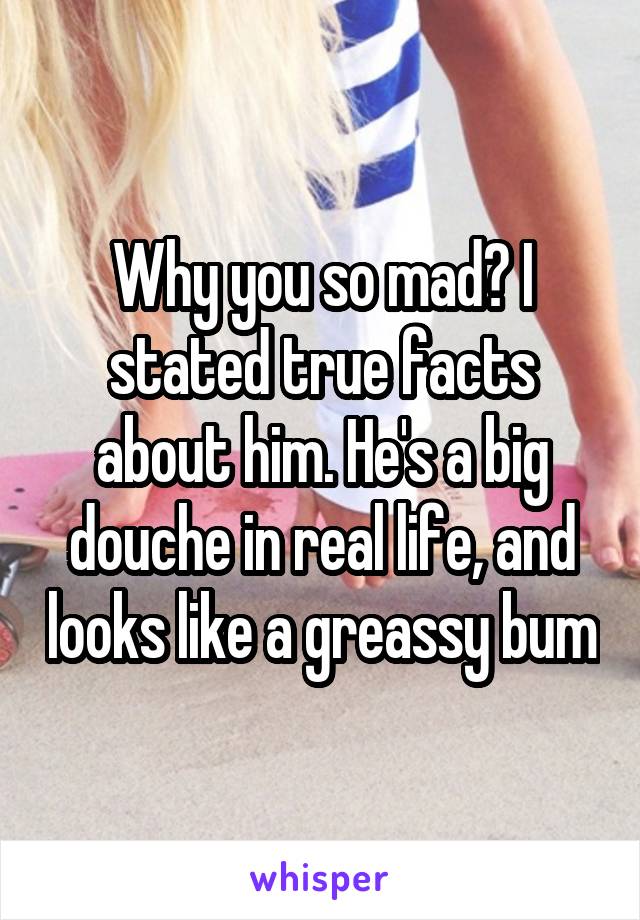 Why you so mad? I stated true facts about him. He's a big douche in real life, and looks like a greassy bum