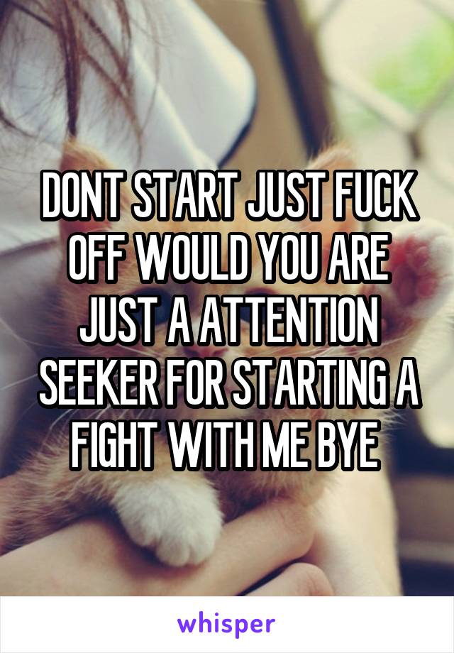 DONT START JUST FUCK OFF WOULD YOU ARE JUST A ATTENTION SEEKER FOR STARTING A FIGHT WITH ME BYE 