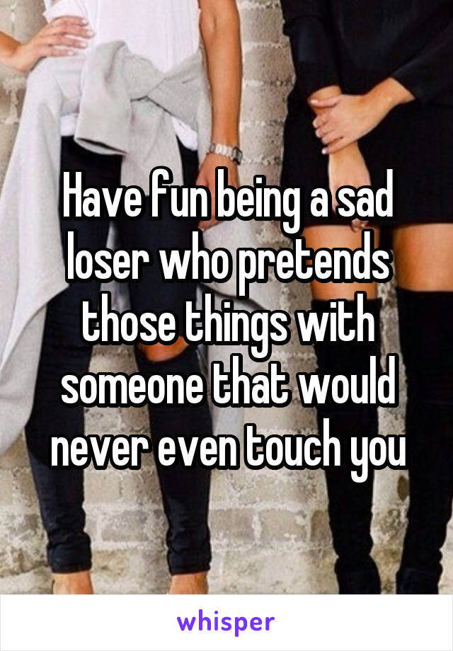 Have fun being a sad loser who pretends those things with someone that would never even touch you