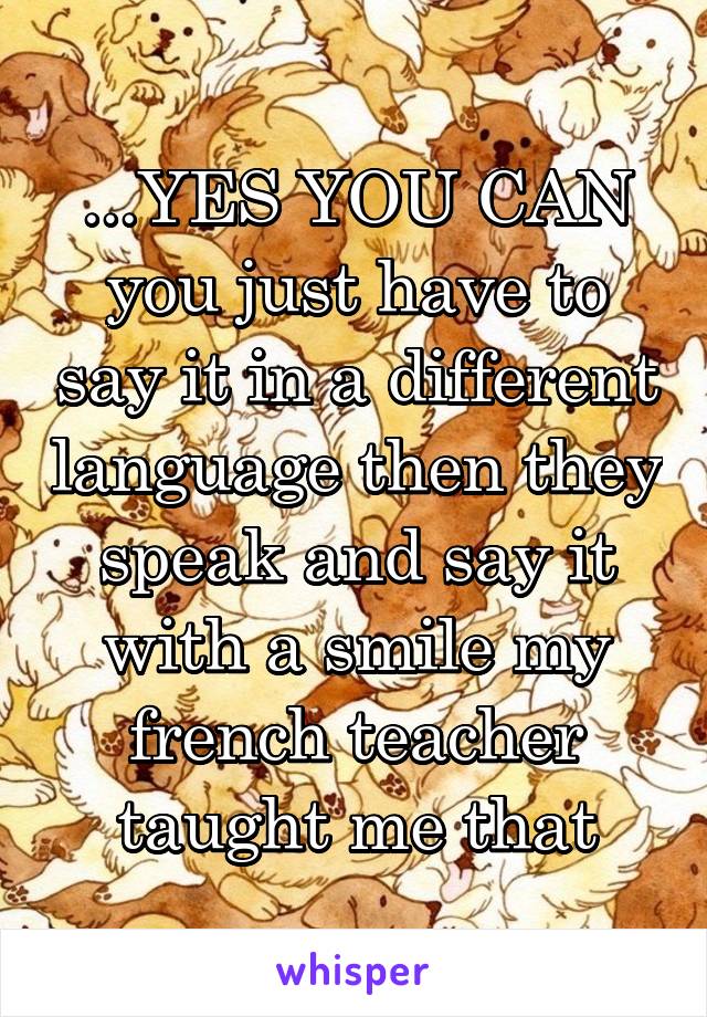 ...YES YOU CAN you just have to say it in a different language then they speak and say it with a smile my french teacher taught me that