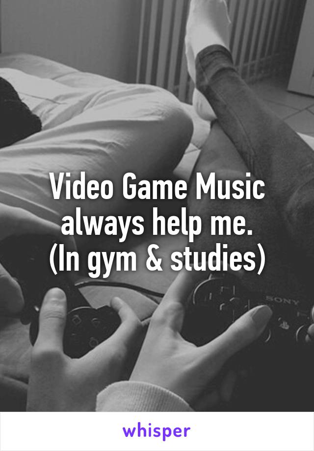 Video Game Music always help me.
(In gym & studies)