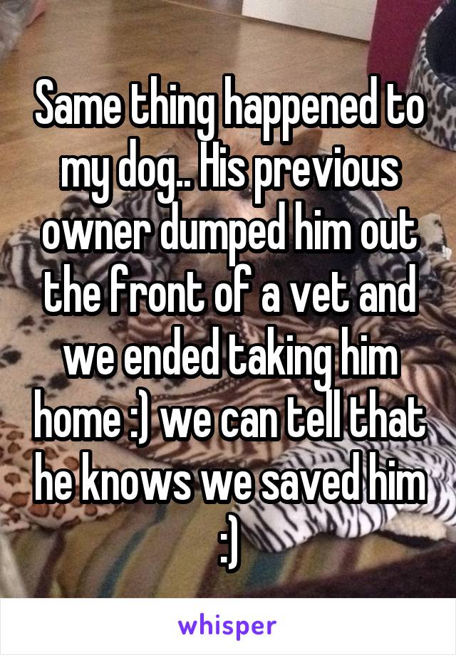 Same thing happened to my dog.. His previous owner dumped him out the front of a vet and we ended taking him home :) we can tell that he knows we saved him :)