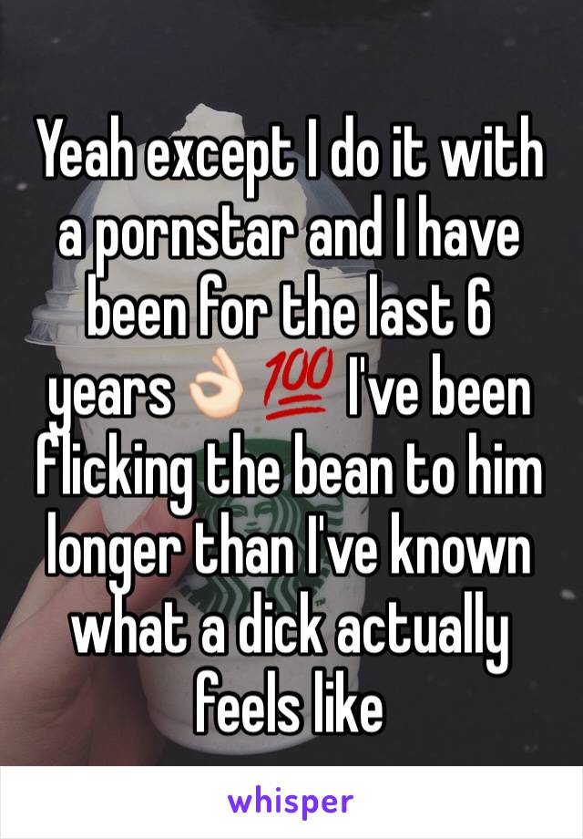 Yeah except I do it with a pornstar and I have been for the last 6 years👌🏻💯 I've been flicking the bean to him longer than I've known what a dick actually feels like 