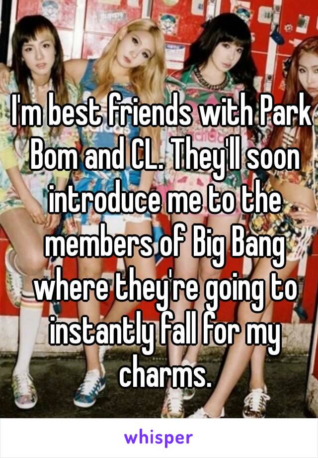 I'm best friends with Park Bom and CL. They'll soon introduce me to the members of Big Bang where they're going to instantly fall for my charms.