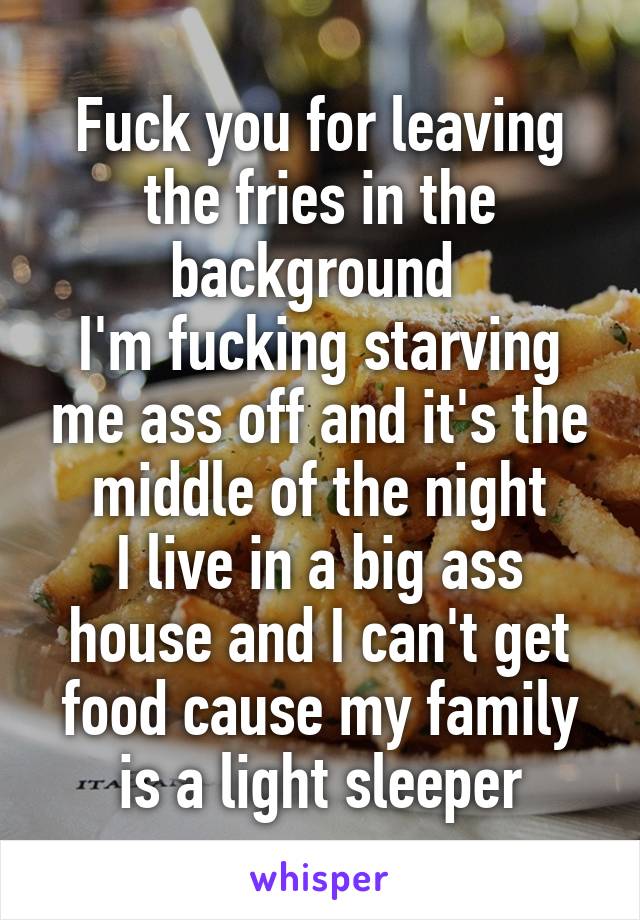 Fuck you for leaving the fries in the background 
I'm fucking starving me ass off and it's the middle of the night
I live in a big ass house and I can't get food cause my family is a light sleeper