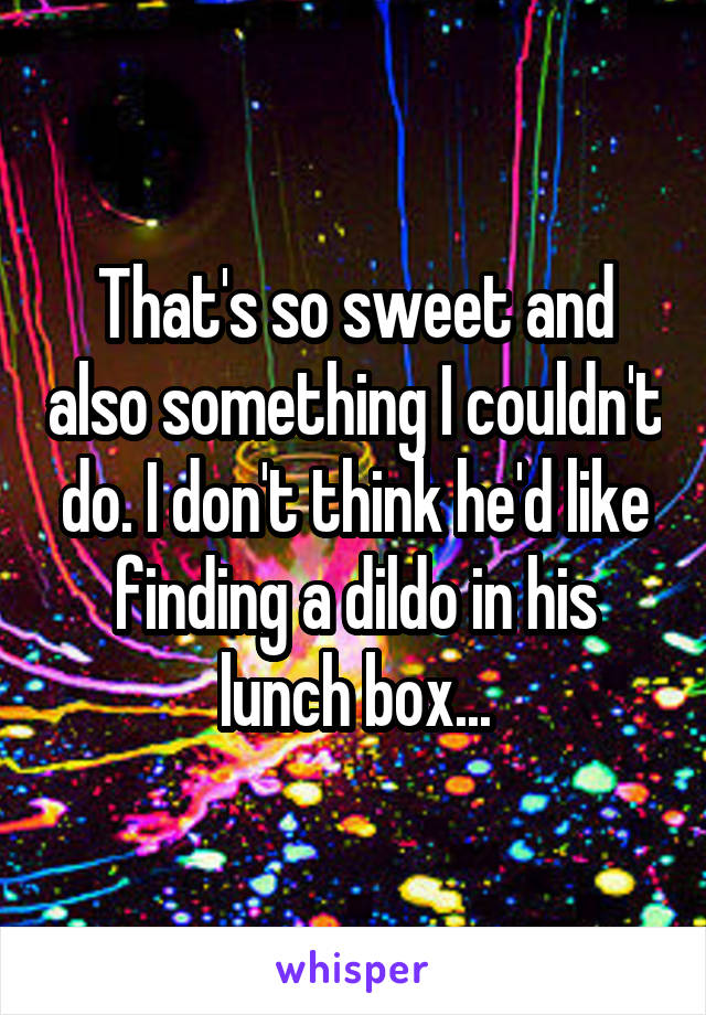 That's so sweet and also something I couldn't do. I don't think he'd like finding a dildo in his lunch box...