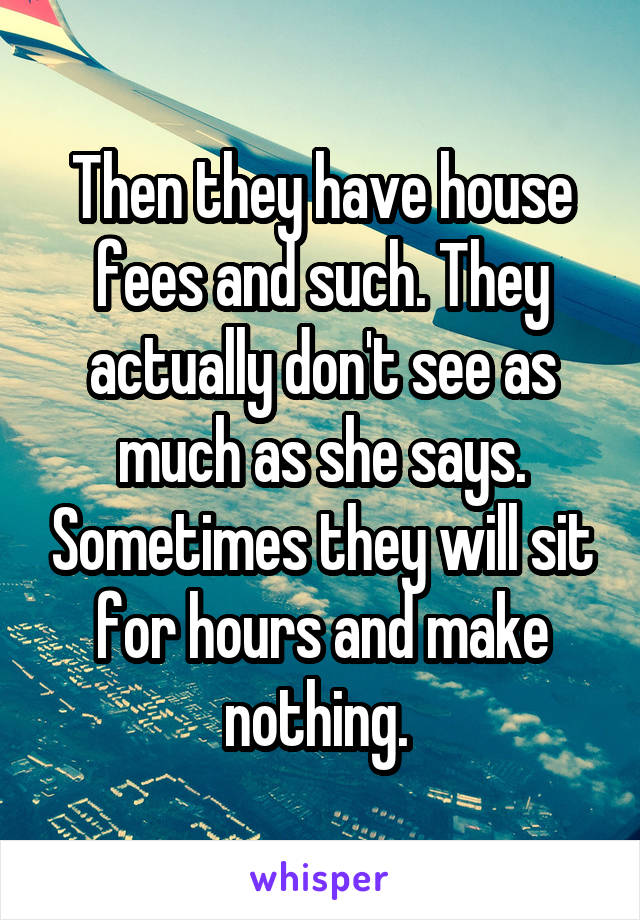 Then they have house fees and such. They actually don't see as much as she says. Sometimes they will sit for hours and make nothing. 