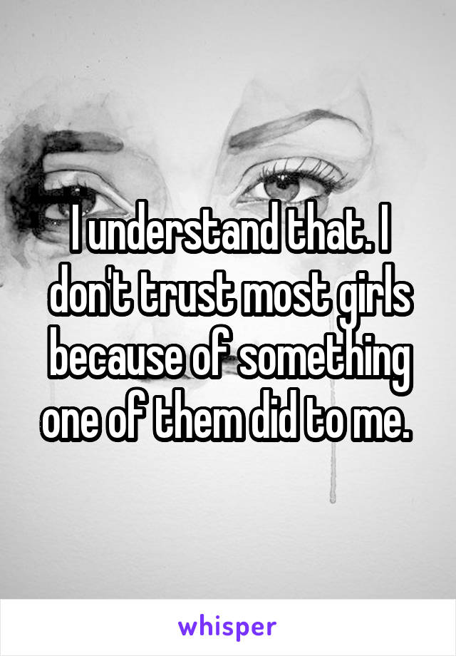 I understand that. I don't trust most girls because of something one of them did to me. 