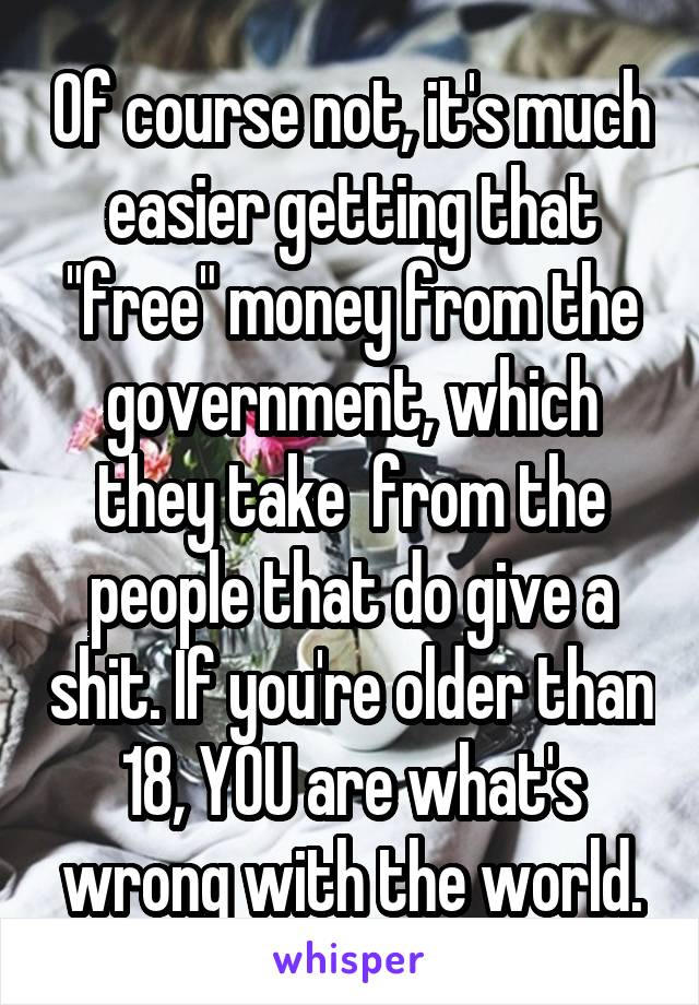 Of course not, it's much easier getting that "free" money from the government, which they take  from the people that do give a shit. If you're older than 18, YOU are what's wrong with the world.