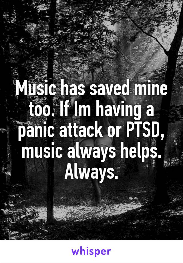 Music has saved mine too. If Im having a panic attack or PTSD, music always helps. Always.