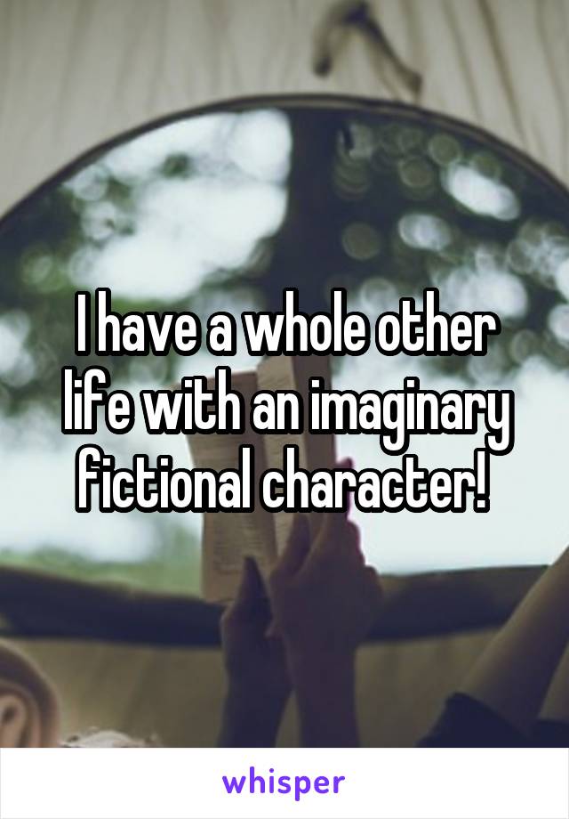 I have a whole other life with an imaginary fictional character! 