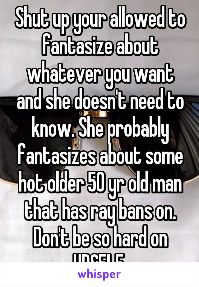 Shut up your allowed to fantasize about whatever you want and she doesn't need to know. She probably fantasizes about some hot older 50 yr old man that has ray bans on. Don't be so hard on URSELF 