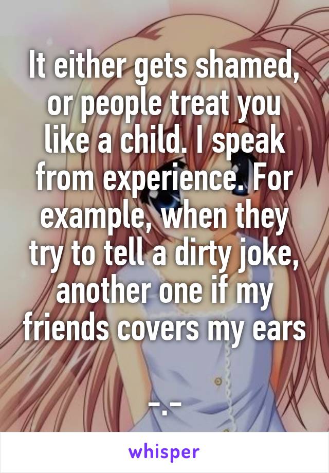It either gets shamed, or people treat you like a child. I speak from experience. For example, when they try to tell a dirty joke, another one if my friends covers my ears 
-.-