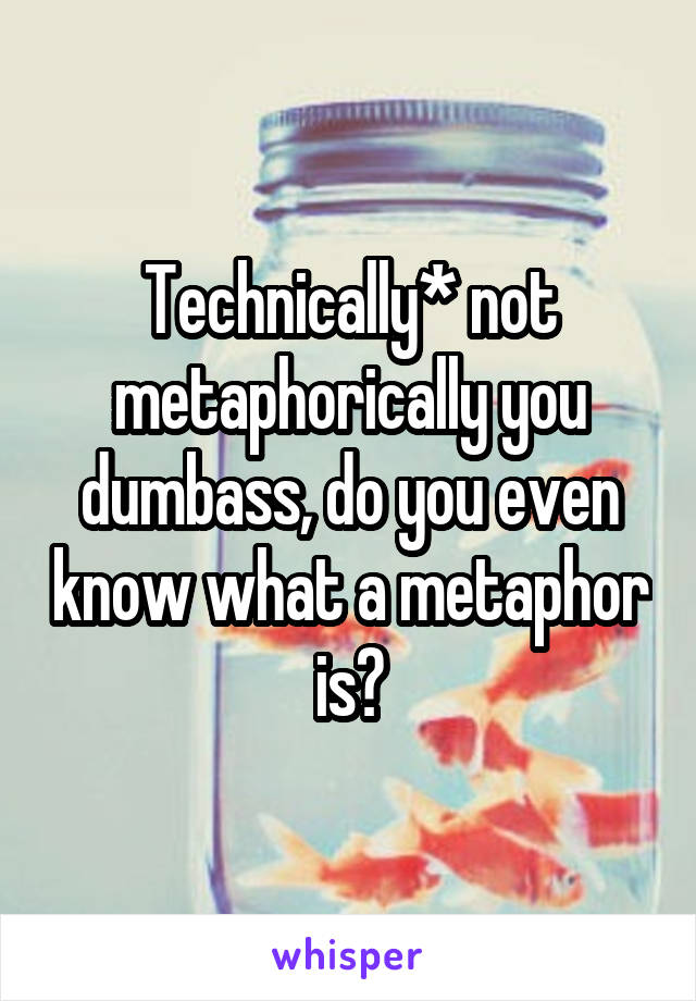 Technically* not metaphorically you dumbass, do you even know what a metaphor is?