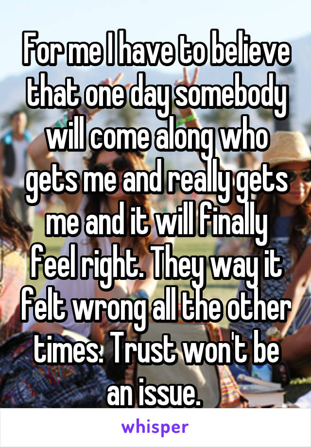 For me I have to believe that one day somebody will come along who gets me and really gets me and it will finally feel right. They way it felt wrong all the other times. Trust won't be an issue. 